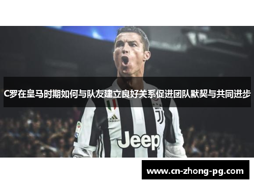 C罗在皇马时期如何与队友建立良好关系促进团队默契与共同进步