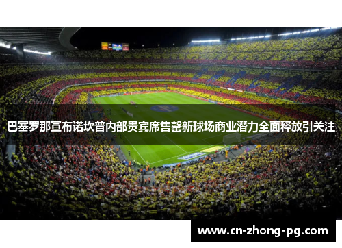 巴塞罗那宣布诺坎普内部贵宾席售罄新球场商业潜力全面释放引关注