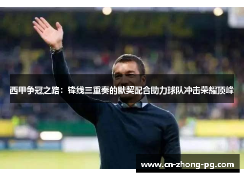 西甲争冠之路：锋线三重奏的默契配合助力球队冲击荣耀顶峰