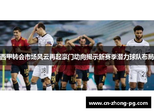 西甲转会市场风云再起豪门动向揭示新赛季潜力球队布局